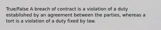 True/False A breach of contract is a violation of a duty established by an agreement between the parties, whereas a tort is a violation of a duty fixed by law.