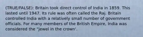 (TRUE/FALSE): Britain took direct control of India in 1859. This lasted until 1947. Its rule was often called the Raj. Britain controlled India with a relatively small number of government officials. For many members of the British Empire, India was considered the "jewel in the crown'.