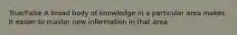 True/False A broad body of knowledge in a particular area makes it easier to master new information in that area