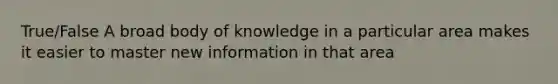 True/False A broad body of knowledge in a particular area makes it easier to master new information in that area