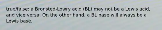 true/false: a Bronsted-Lowry acid (BL) may not be a Lewis acid, and vice versa. On the other hand, a BL base will always be a Lewis base.