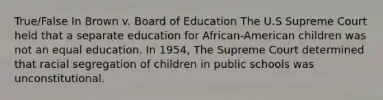 True/False In Brown v. Board of Education The U.S Supreme Court held that a separate education for African-American children was not an equal education. In 1954, The Supreme Court determined that racial segregation of children in public schools was unconstitutional.