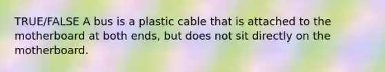 TRUE/FALSE A bus is a plastic cable that is attached to the motherboard at both ends, but does not sit directly on the motherboard.