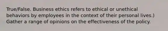 True/False. Business ethics refers to ethical or unethical behaviors by employees in the context of their personal lives.) Gather a range of opinions on the effectiveness of the policy.