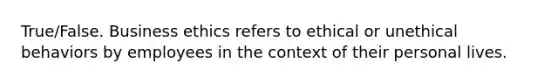 True/False. Business ethics refers to ethical or unethical behaviors by employees in the context of their personal lives.