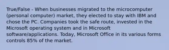 True/False - When businesses migrated to the microcomputer (personal computer) market, they elected to stay with IBM and chose the PC. Companies took the safe route, invested in the Microsoft operating system and in Microsoft software/applications. Today, Microsoft Office in its various forms controls 85% of the market.