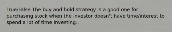 True/False The buy and hold strategy is a good one for purchasing stock when the investor doesn't have time/interest to spend a lot of time investing..