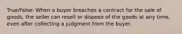 True/False: When a buyer breaches a contract for the sale of goods, the seller can resell or dispose of the goods at any time, even after collecting a judgment from the buyer.