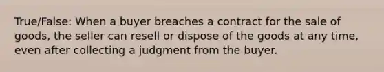 True/False: When a buyer breaches a contract for the sale of goods, the seller can resell or dispose of the goods at any time, even after collecting a judgment from the buyer.