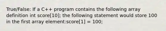 True/False: If a C++ program contains the following array definition int score[10]; the following statement would store 100 in the first array element:score[1] = 100;