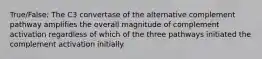 True/False: The C3 convertase of the alternative complement pathway amplifies the overall magnitude of complement activation regardless of which of the three pathways initiated the complement activation initially.