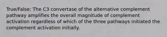 True/False: The C3 convertase of the alternative complement pathway amplifies the overall magnitude of complement activation regardless of which of the three pathways initiated the complement activation initially.