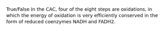 True/False In the CAC, four of the eight steps are oxidations, in which the energy of oxidation is very efficiently conserved in the form of reduced coenzymes NADH and FADH2.