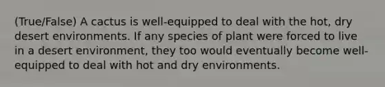 (True/False) A cactus is well-equipped to deal with the hot, dry desert environments. If any species of plant were forced to live in a desert environment, they too would eventually become well-equipped to deal with hot and dry environments.