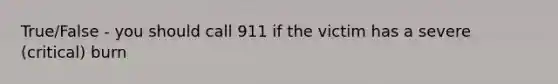 True/False - you should call 911 if the victim has a severe (critical) burn