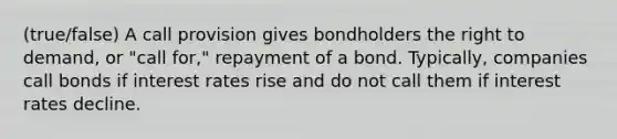 (true/false) A call provision gives bondholders the right to demand, or "call for," repayment of a bond. Typically, companies call bonds if interest rates rise and do not call them if interest rates decline.