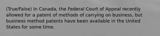 (True/False) In Canada, the Federal Court of Appeal recently allowed for a patent of methods of carrying on business, but business method patents have been available in the United States for some time.