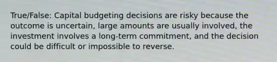 True/False: Capital budgeting decisions are risky because the outcome is uncertain, large amounts are usually involved, the investment involves a long-term commitment, and the decision could be difficult or impossible to reverse.