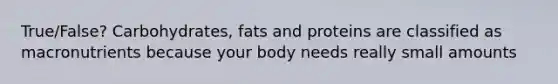 True/False? Carbohydrates, fats and proteins are classified as macronutrients because your body needs really small amounts