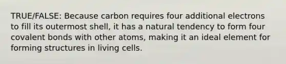 TRUE/FALSE: Because carbon requires four additional electrons to fill its outermost shell, it has a natural tendency to form four <a href='https://www.questionai.com/knowledge/kWply8IKUM-covalent-bonds' class='anchor-knowledge'>covalent bonds</a> with other atoms, making it an ideal element for forming structures in living cells.