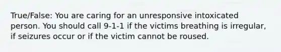 True/False: You are caring for an unresponsive intoxicated person. You should call 9-1-1 if the victims breathing is irregular, if seizures occur or if the victim cannot be roused.