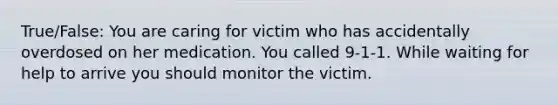 True/False: You are caring for victim who has accidentally overdosed on her medication. You called 9-1-1. While waiting for help to arrive you should monitor the victim.