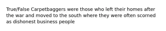 True/False Carpetbaggers were those who left their homes after the war and moved to the south where they were often scorned as dishonest business people