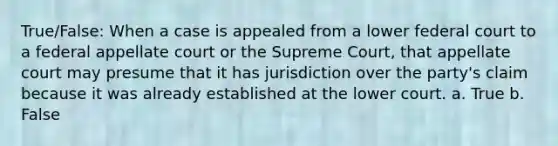 True/False: When a case is appealed from a lower federal court to a federal appellate court or the Supreme Court, that appellate court may presume that it has jurisdiction over the party's claim because it was already established at the lower court. a. True b. False