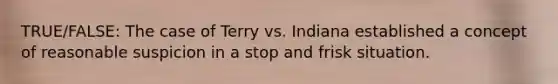 TRUE/FALSE: The case of Terry vs. Indiana established a concept of reasonable suspicion in a stop and frisk situation.