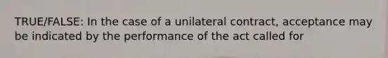 TRUE/FALSE: In the case of a unilateral contract, acceptance may be indicated by the performance of the act called for