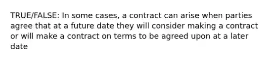 TRUE/FALSE: In some cases, a contract can arise when parties agree that at a future date they will consider making a contract or will make a contract on terms to be agreed upon at a later date