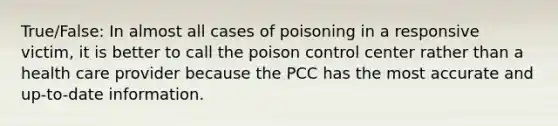 True/False: In almost all cases of poisoning in a responsive victim, it is better to call the poison control center rather than a health care provider because the PCC has the most accurate and up-to-date information.