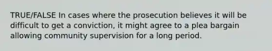 TRUE/FALSE In cases where the prosecution believes it will be difficult to get a conviction, it might agree to a plea bargain allowing community supervision for a long period.