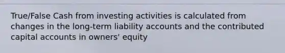 True/False Cash from investing activities is calculated from changes in the long-term liability accounts and the contributed capital accounts in owners' equity