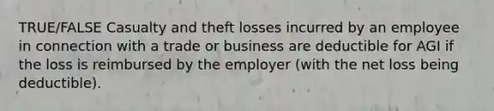 TRUE/FALSE Casualty and theft losses incurred by an employee in connection with a trade or business are deductible for AGI if the loss is reimbursed by the employer (with the net loss being deductible).