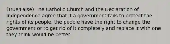 (True/False) The Catholic Church and the Declaration of Independence agree that if a government fails to protect the rights of its people, the people have the right to change the government or to get rid of it completely and replace it with one they think would be better.