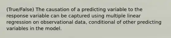 (True/False) The causation of a predicting variable to the response variable can be captured using multiple linear regression on observational data, conditional of other predicting variables in the model.