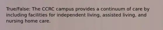 True/False: The CCRC campus provides a continuum of care by including facilities for independent living, assisted living, and nursing home care.