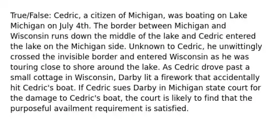 True/False: Cedric, a citizen of Michigan, was boating on Lake Michigan on July 4th. The border between Michigan and Wisconsin runs down the middle of the lake and Cedric entered the lake on the Michigan side. Unknown to Cedric, he unwittingly crossed the invisible border and entered Wisconsin as he was touring close to shore around the lake. As Cedric drove past a small cottage in Wisconsin, Darby lit a firework that accidentally hit Cedric's boat. If Cedric sues Darby in Michigan state court for the damage to Cedric's boat, the court is likely to find that the purposeful availment requirement is satisfied.