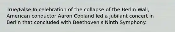 True/False In celebration of the collapse of the Berlin Wall, American conductor Aaron Copland led a jubilant concert in Berlin that concluded with Beethoven's Ninth Symphony.