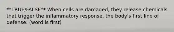 **TRUE/FALSE** When cells are damaged, they release chemicals that trigger the inflammatory response, the body's first line of defense. (word is first)