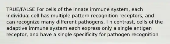 TRUE/FALSE For cells of the innate immune system, each individual cell has multiple pattern recognition receptors, and can recognize many different pathogens. I n contrast, cells of the adaptive immune system each express only a single antigen receptor, and have a single specificity for pathogen recognition