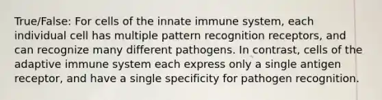 True/False: For cells of the innate immune system, each individual cell has multiple pattern recognition receptors, and can recognize many different pathogens. In contrast, cells of the adaptive immune system each express only a single antigen receptor, and have a single specificity for pathogen recognition.