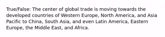 True/False: The center of global trade is moving towards the developed countries of Western Europe, North America, and Asia Pacific to China, South Asia, and even Latin America, Eastern Europe, the Middle East, and Africa.