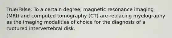 True/False: To a certain degree, magnetic resonance imaging (MRI) and computed tomography (CT) are replacing myelography as the imaging modalities of choice for the diagnosis of a ruptured intervertebral disk.