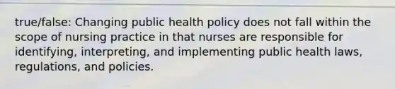 true/false: Changing public health policy does not fall within the scope of nursing practice in that nurses are responsible for identifying, interpreting, and implementing public health laws, regulations, and policies.