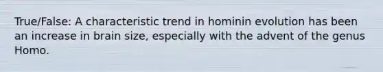 True/False: A characteristic trend in hominin evolution has been an increase in brain size, especially with the advent of the genus Homo.