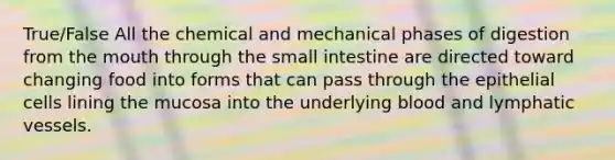 True/False All the chemical and mechanical phases of digestion from the mouth through the small intestine are directed toward changing food into forms that can pass through the epithelial cells lining the mucosa into the underlying blood and lymphatic vessels.