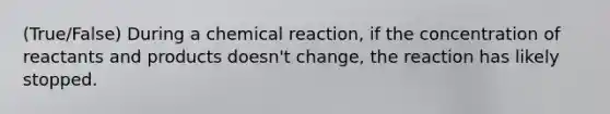 (True/False) During a chemical reaction, if the concentration of reactants and products doesn't change, the reaction has likely stopped.