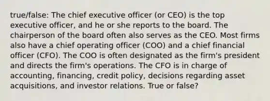 true/false: The chief executive officer (or CEO) is the top executive officer, and he or she reports to the board. The chairperson of the board often also serves as the CEO. Most firms also have a chief operating officer (COO) and a chief financial officer (CFO). The COO is often designated as the firm's president and directs the firm's operations. The CFO is in charge of accounting, financing, credit policy, decisions regarding asset acquisitions, and investor relations. True or false?